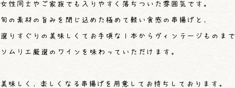 女性同士やご家族でも入りやすく落ち着いた雰囲気です。旬の素材の旨みを閉じ込めた極めて軽い触感の串揚げと、選りすぐりの美味しくてお手頃な1本からヴィンテージものまでソムリエ厳選のワインを味わっていただきます。美味しく、楽しくなる串揚げを用意してお待ちしております。